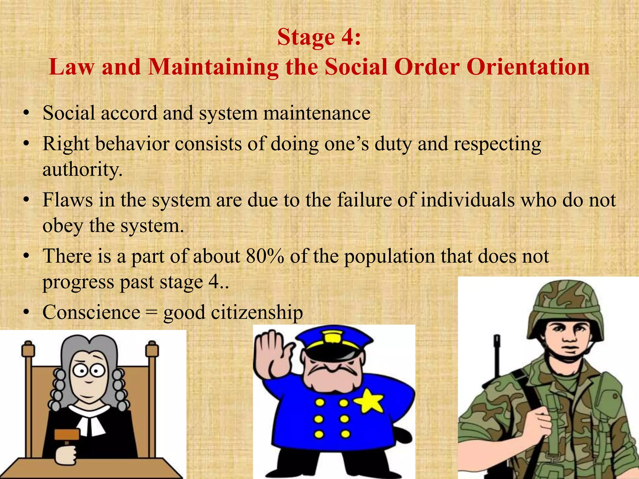 Stage 4:
Law and Maintaining the Social Order Orientation
• Social accord and system maintenance
• Right behavior consists of doing one’s duty and respecting
authority.
• Flaws in the system are due to the failure of individuals who do not
obey the system.
• There is a part of about 80% of the population that does not
progress past stage 4..
• Conscience = good citizenship
 