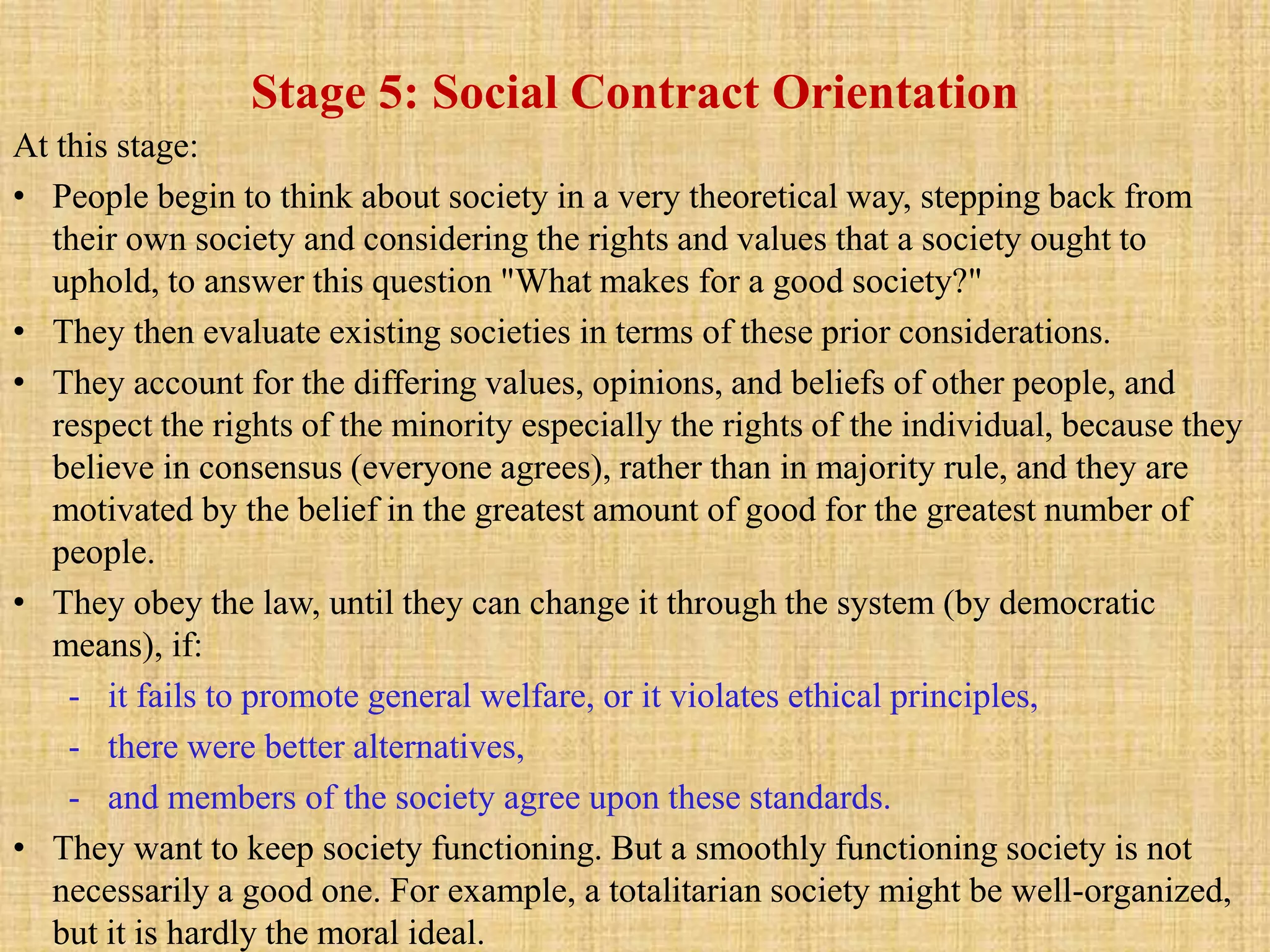 Stage 5: Social Contract Orientation
At this stage:
• People begin to think about society in a very theoretical way, stepping back from
their own society and considering the rights and values that a society ought to
uphold, to answer this question "What makes for a good society?"
• They then evaluate existing societies in terms of these prior considerations.
• They account for the differing values, opinions, and beliefs of other people, and
respect the rights of the minority especially the rights of the individual, because they
believe in consensus (everyone agrees), rather than in majority rule, and they are
motivated by the belief in the greatest amount of good for the greatest number of
people.
• They obey the law, until they can change it through the system (by democratic
means), if:
- it fails to promote general welfare, or it violates ethical principles,
- there were better alternatives,
- and members of the society agree upon these standards.
• They want to keep society functioning. But a smoothly functioning society is not
necessarily a good one. For example, a totalitarian society might be well-organized,
but it is hardly the moral ideal.
 