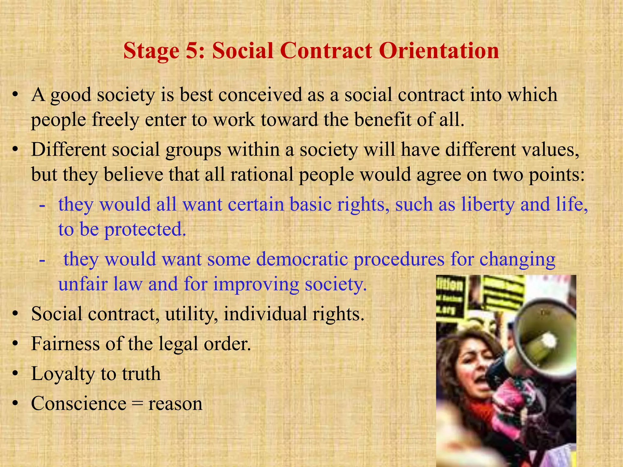 Stage 5: Social Contract Orientation
• A good society is best conceived as a social contract into which
people freely enter to work toward the benefit of all.
• Different social groups within a society will have different values,
but they believe that all rational people would agree on two points:
- they would all want certain basic rights, such as liberty and life,
to be protected.
- they would want some democratic procedures for changing
unfair law and for improving society.
• Social contract, utility, individual rights.
• Fairness of the legal order.
• Loyalty to truth
• Conscience = reason
 