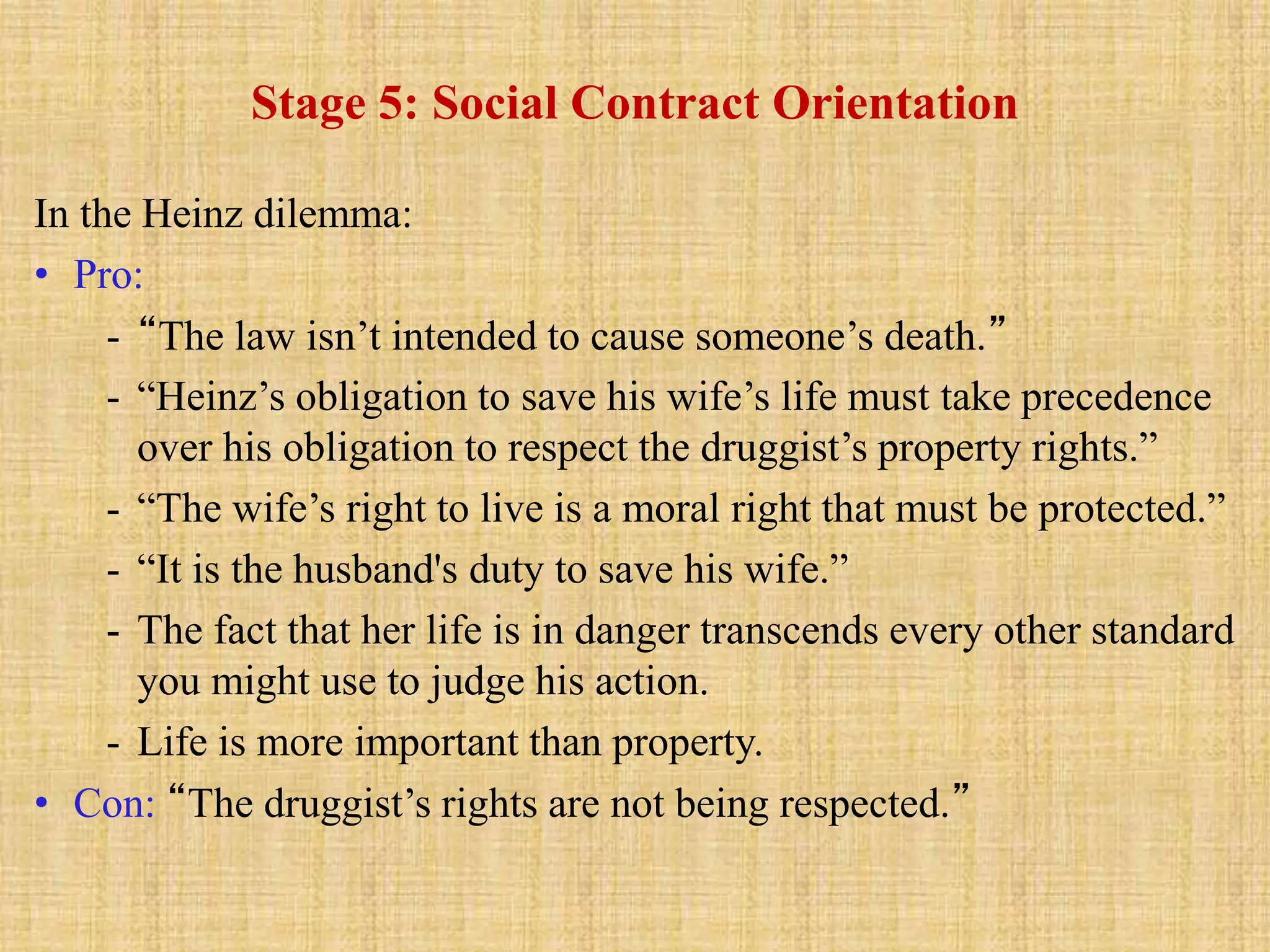 Stage 5: Social Contract Orientation
In the Heinz dilemma:
• Pro:
- “The law isn’t intended to cause someone’s death.”
- “Heinz’s obligation to save his wife’s life must take precedence
over his obligation to respect the druggist’s property rights.”
- “The wife’s right to live is a moral right that must be protected.”
- “It is the husband's duty to save his wife.”
- The fact that her life is in danger transcends every other standard
you might use to judge his action.
- Life is more important than property.
• Con: “The druggist’s rights are not being respected.”
 