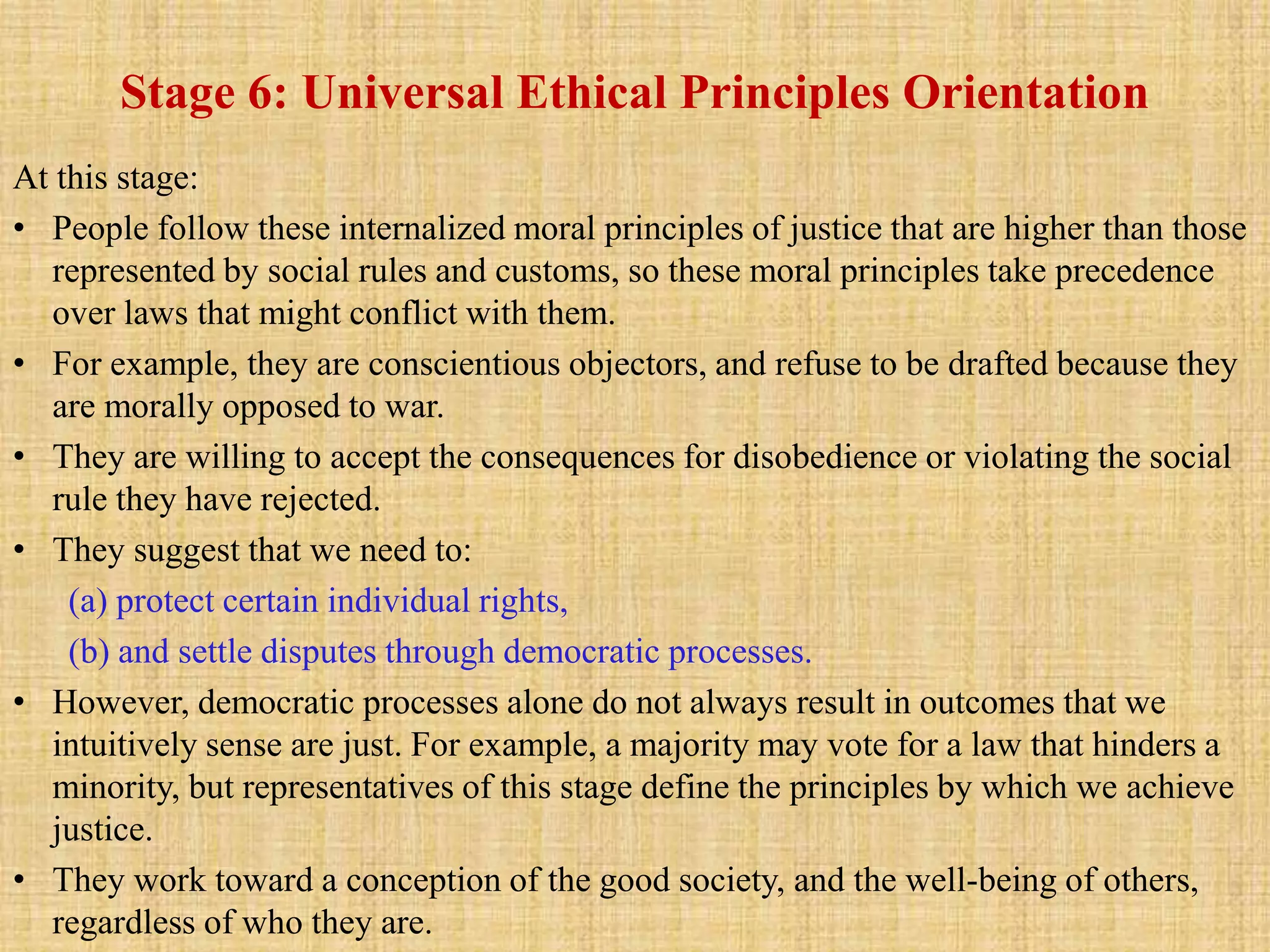 Stage 6: Universal Ethical Principles Orientation
At this stage:
• People follow these internalized moral principles of justice that are higher than those
represented by social rules and customs, so these moral principles take precedence
over laws that might conflict with them.
• For example, they are conscientious objectors, and refuse to be drafted because they
are morally opposed to war.
• They are willing to accept the consequences for disobedience or violating the social
rule they have rejected.
• They suggest that we need to:
(a) protect certain individual rights,
(b) and settle disputes through democratic processes.
• However, democratic processes alone do not always result in outcomes that we
intuitively sense are just. For example, a majority may vote for a law that hinders a
minority, but representatives of this stage define the principles by which we achieve
justice.
• They work toward a conception of the good society, and the well-being of others,
regardless of who they are.
 