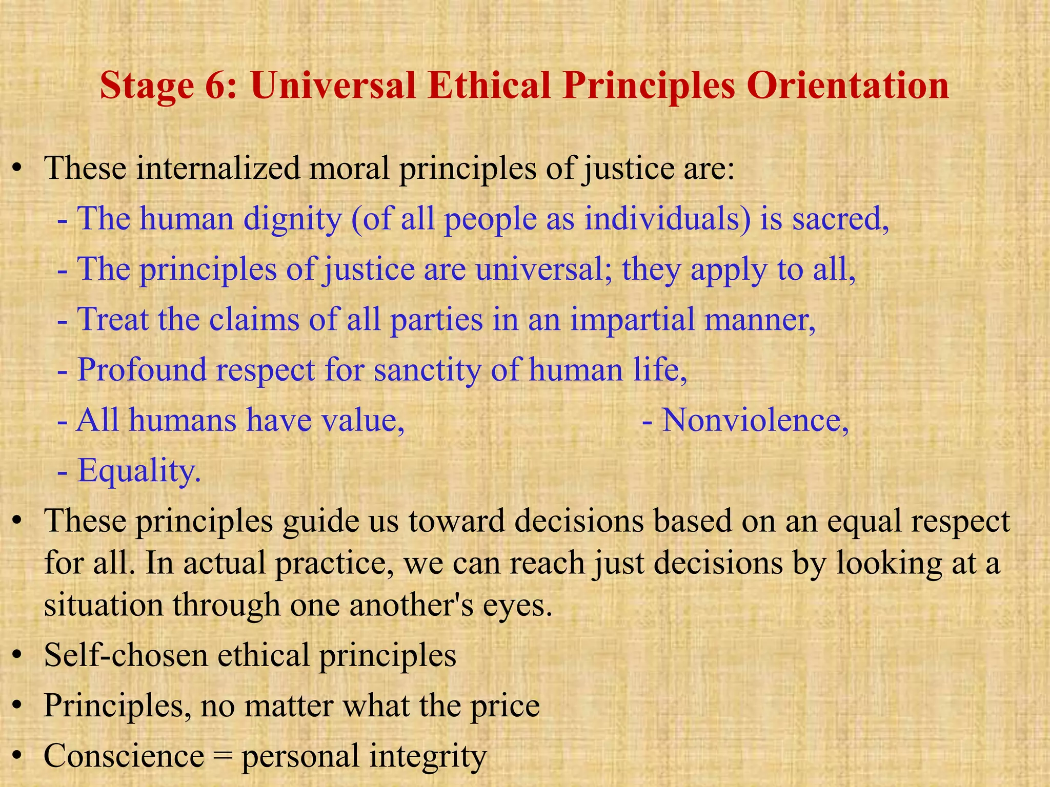 Stage 6: Universal Ethical Principles Orientation
• These internalized moral principles of justice are:
- The human dignity (of all people as individuals) is sacred,
- The principles of justice are universal; they apply to all,
- Treat the claims of all parties in an impartial manner,
- Profound respect for sanctity of human life,
- All humans have value, - Nonviolence,
- Equality.
• These principles guide us toward decisions based on an equal respect
for all. In actual practice, we can reach just decisions by looking at a
situation through one another's eyes.
• Self-chosen ethical principles
• Principles, no matter what the price
• Conscience = personal integrity
 