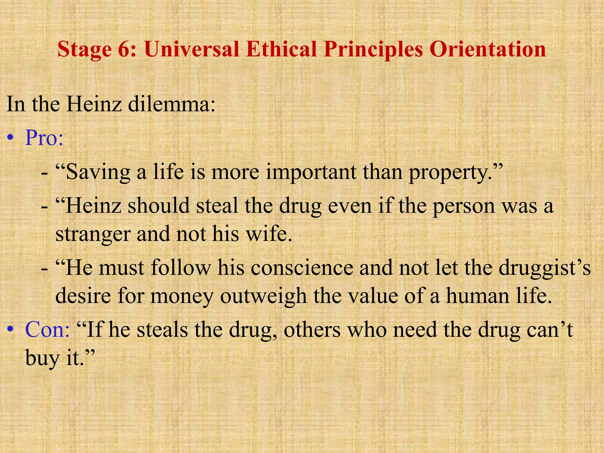 Stage 6: Universal Ethical Principles Orientation
In the Heinz dilemma:
• Pro:
- “Saving a life is more important than property.”
- “Heinz should steal the drug even if the person was a
stranger and not his wife.
- “He must follow his conscience and not let the druggist’s
desire for money outweigh the value of a human life.
• Con: “If he steals the drug, others who need the drug can’t
buy it.”
 