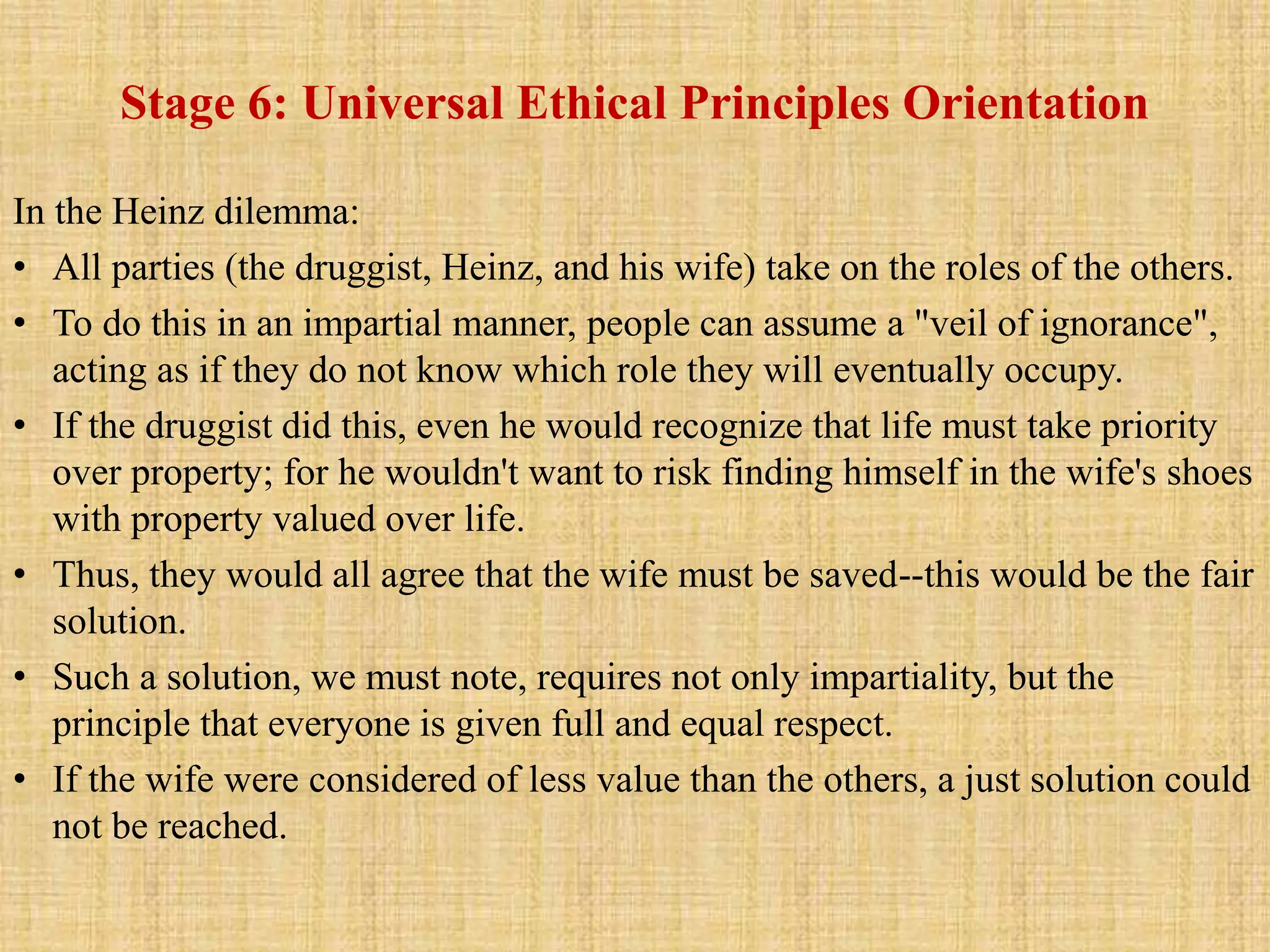 Stage 6: Universal Ethical Principles Orientation
In the Heinz dilemma:
• All parties (the druggist, Heinz, and his wife) take on the roles of the others.
• To do this in an impartial manner, people can assume a "veil of ignorance",
acting as if they do not know which role they will eventually occupy.
• If the druggist did this, even he would recognize that life must take priority
over property; for he wouldn't want to risk finding himself in the wife's shoes
with property valued over life.
• Thus, they would all agree that the wife must be saved--this would be the fair
solution.
• Such a solution, we must note, requires not only impartiality, but the
principle that everyone is given full and equal respect.
• If the wife were considered of less value than the others, a just solution could
not be reached.
 