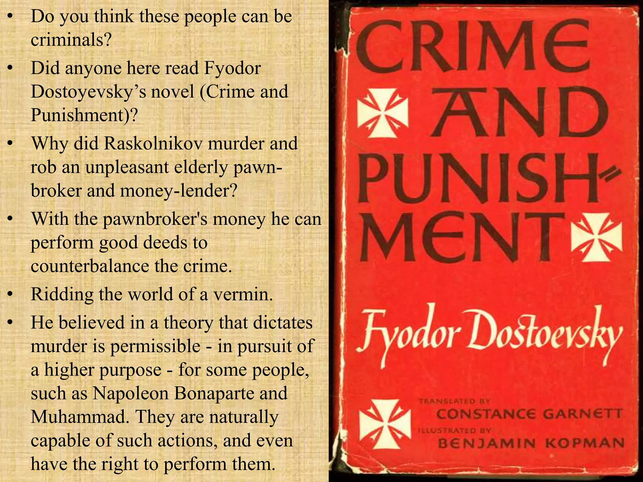 • Do you think these people can be
criminals?
• Did anyone here read Fyodor
Dostoyevsky’s novel (Crime and
Punishment)?
• Why did Raskolnikov murder and
rob an unpleasant elderly pawn-
broker and money-lender?
• With the pawnbroker's money he can
perform good deeds to
counterbalance the crime.
• Ridding the world of a vermin.
• He believed in a theory that dictates
murder is permissible - in pursuit of
a higher purpose - for some people,
such as Napoleon Bonaparte and
Muhammad. They are naturally
capable of such actions, and even
have the right to perform them.
 
