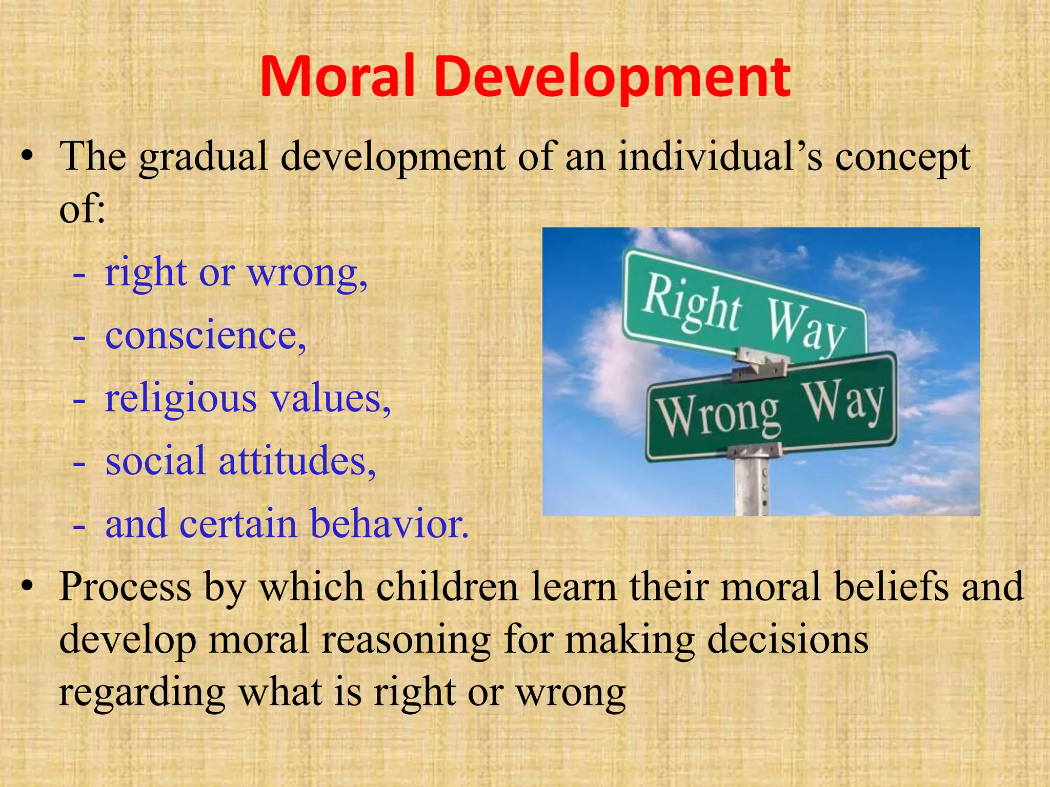 Moral Development
• The gradual development of an individual’s concept
of:
- right or wrong,
- conscience,
- religious values,
- social attitudes,
- and certain behavior.
• Process by which children learn their moral beliefs and
develop moral reasoning for making decisions
regarding what is right or wrong
 