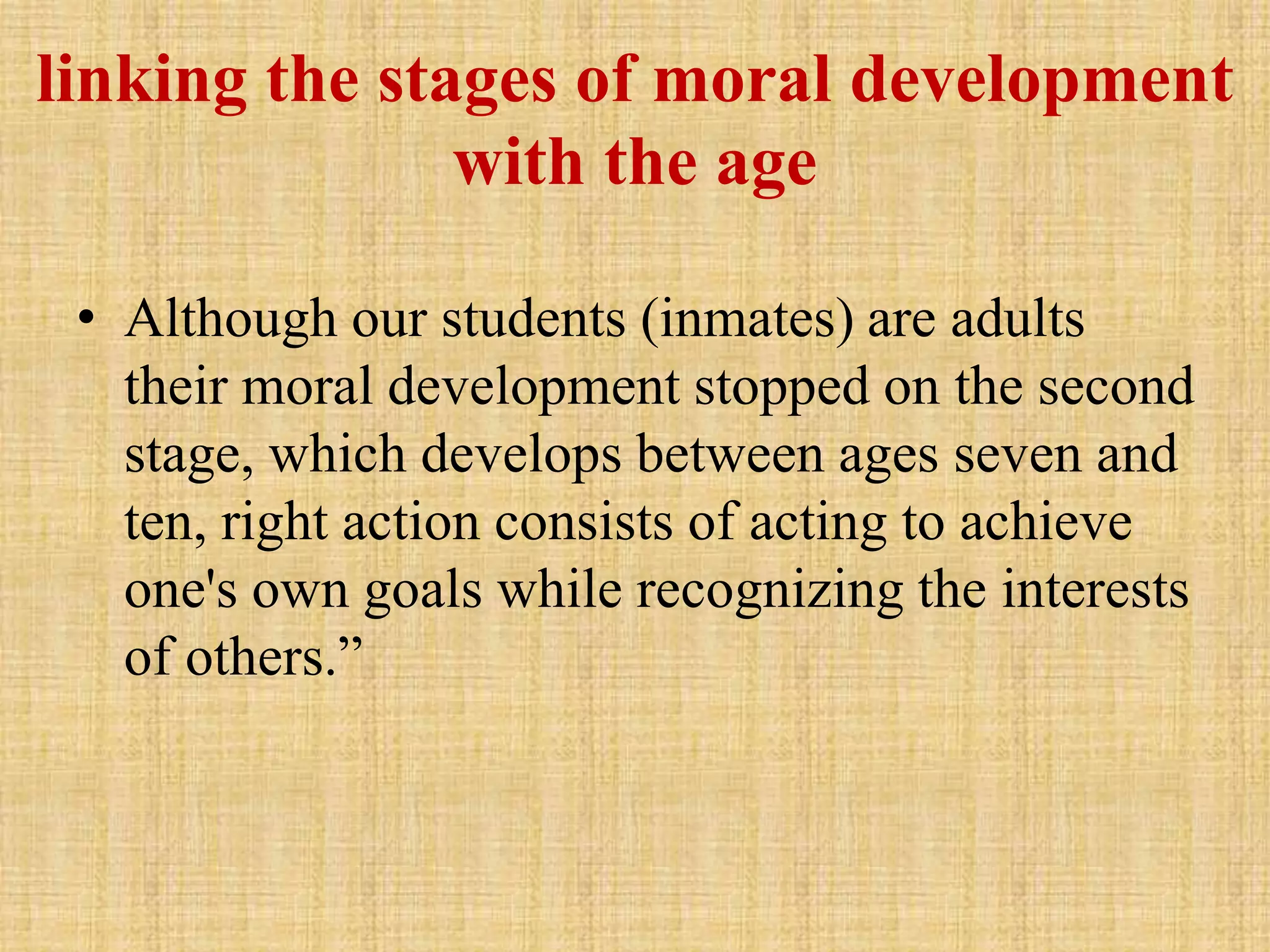 linking the stages of moral development
with the age
• Although our students (inmates) are adults
their moral development stopped on the second
stage, which develops between ages seven and
ten, right action consists of acting to achieve
one's own goals while recognizing the interests
of others.”
 