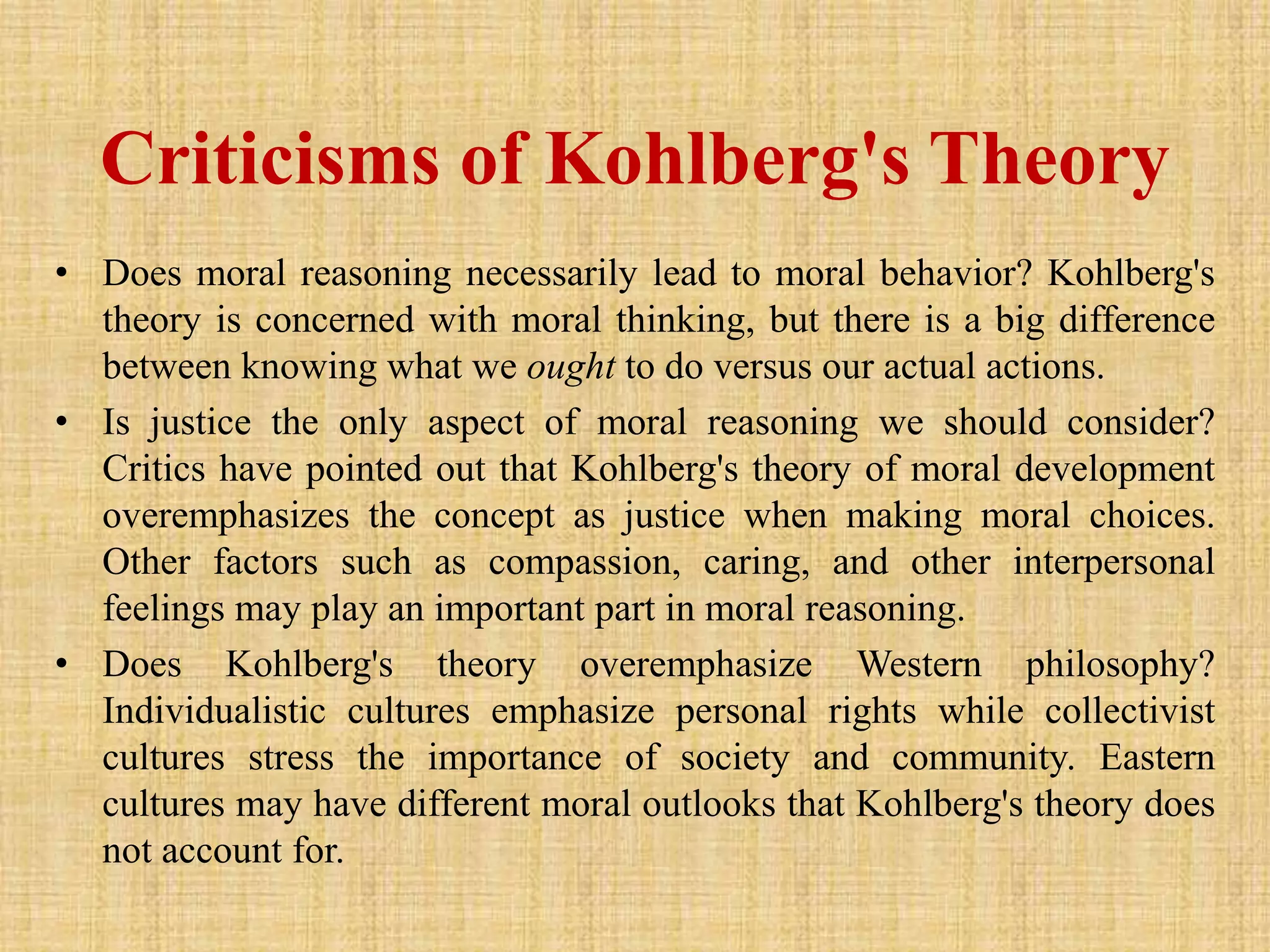 Criticisms of Kohlberg's Theory
• Does moral reasoning necessarily lead to moral behavior? Kohlberg's
theory is concerned with moral thinking, but there is a big difference
between knowing what we ought to do versus our actual actions.
• Is justice the only aspect of moral reasoning we should consider?
Critics have pointed out that Kohlberg's theory of moral development
overemphasizes the concept as justice when making moral choices.
Other factors such as compassion, caring, and other interpersonal
feelings may play an important part in moral reasoning.
• Does Kohlberg's theory overemphasize Western philosophy?
Individualistic cultures emphasize personal rights while collectivist
cultures stress the importance of society and community. Eastern
cultures may have different moral outlooks that Kohlberg's theory does
not account for.
 
