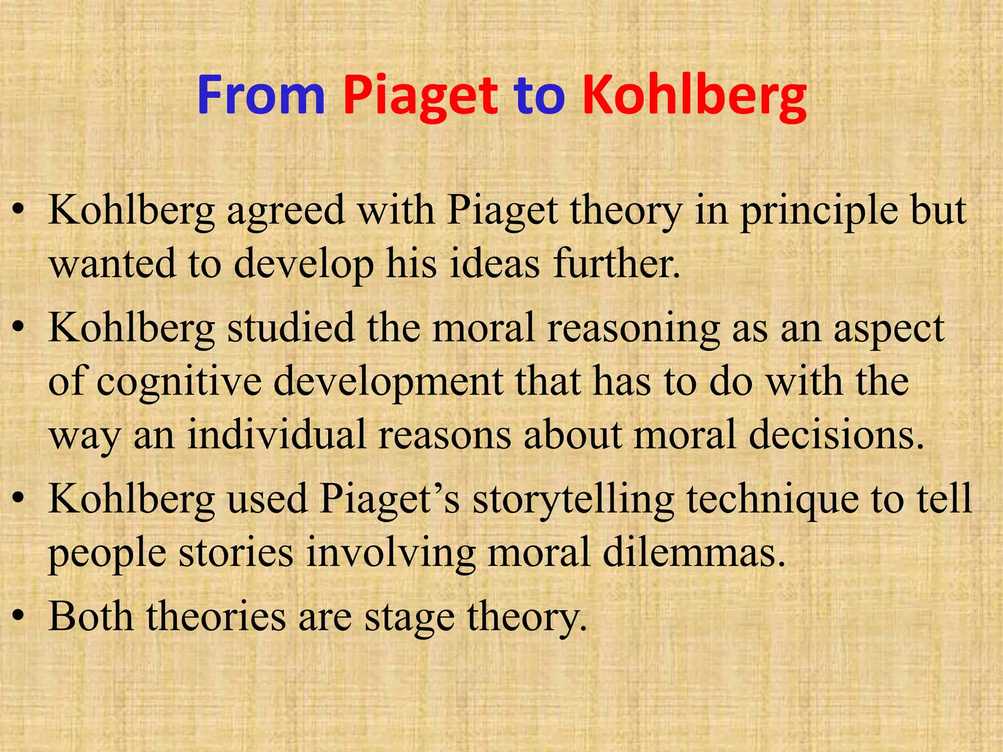 From Piaget to Kohlberg
• Kohlberg agreed with Piaget theory in principle but
wanted to develop his ideas further.
• Kohlberg studied the moral reasoning as an aspect
of cognitive development that has to do with the
way an individual reasons about moral decisions.
• Kohlberg used Piaget’s storytelling technique to tell
people stories involving moral dilemmas.
• Both theories are stage theory.
 