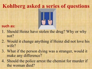 Kohlberg asked a series of questions
such as:
1. Should Heinz have stolen the drug? Why or why
not?
2. Would it change anything if Heinz did not love his
wife?
3. What if the person dying was a stranger, would it
make any difference?
4. Should the police arrest the chemist for murder if
the woman died?
 