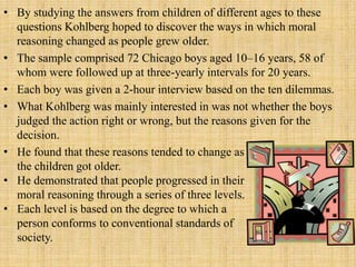 • By studying the answers from children of different ages to these
questions Kohlberg hoped to discover the ways in which moral
reasoning changed as people grew older.
• The sample comprised 72 Chicago boys aged 10–16 years, 58 of
whom were followed up at three-yearly intervals for 20 years.
• Each boy was given a 2-hour interview based on the ten dilemmas.
• What Kohlberg was mainly interested in was not whether the boys
judged the action right or wrong, but the reasons given for the
decision.
• He found that these reasons tended to change as
the children got older.
• He demonstrated that people progressed in their
moral reasoning through a series of three levels.
• Each level is based on the degree to which a
person conforms to conventional standards of
society.
 