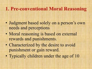 1. Pre-conventional Moral Reasoning
• Judgment based solely on a person’s own
needs and perceptions
• Moral reasoning is based on external
rewards and punishments.
• Characterized by the desire to avoid
punishment or gain reward.
• Typically children under the age of 10
 