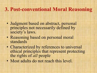 3. Post-conventional Moral Reasoning
• Judgment based on abstract, personal
principles not necessarily defined by
society’s laws.
• Reasoning based on personal moral
standards
• Characterized by references to universal
ethical principles that represent protecting
the rights of all people
• Most adults do not reach this level.
 