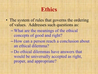 Ethics
• The system of rules that governs the ordering
of values. Addresses such questions as:
–What are the meanings of the ethical
concepts of good and right?
–How can a person reach a conclusion about
an ethical dilemma?
–Do ethical dilemmas have answers that
would be universally accepted as right,
proper, and appropriate?
 
