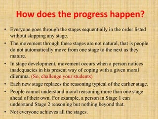 How does the progress happen?
• Everyone goes through the stages sequentially in the order listed
without skipping any stage.
• The movement through these stages are not natural, that is people
do not automatically move from one stage to the next as they
mature.
• In stage development, movement occurs when a person notices
inadequacies in his present way of coping with a given moral
dilemma. (So, challenge your students)
• Each new stage replaces the reasoning typical of the earlier stage.
• People cannot understand moral reasoning more than one stage
ahead of their own. For example, a person in Stage 1 can
understand Stage 2 reasoning but nothing beyond that.
• Not everyone achieves all the stages.
 