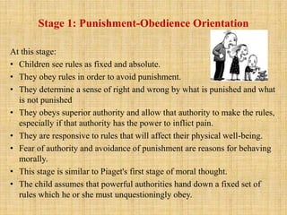 Stage 1: Punishment-Obedience Orientation
At this stage:
• Children see rules as fixed and absolute.
• They obey rules in order to avoid punishment.
• They determine a sense of right and wrong by what is punished and what
is not punished
• They obeys superior authority and allow that authority to make the rules,
especially if that authority has the power to inflict pain.
• They are responsive to rules that will affect their physical well-being.
• Fear of authority and avoidance of punishment are reasons for behaving
morally.
• This stage is similar to Piaget's first stage of moral thought.
• The child assumes that powerful authorities hand down a fixed set of
rules which he or she must unquestioningly obey.
 