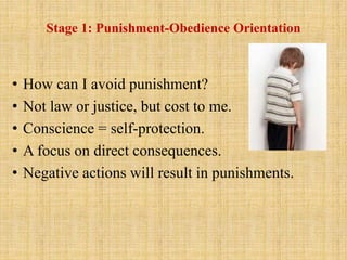 Stage 1: Punishment-Obedience Orientation
• How can I avoid punishment?
• Not law or justice, but cost to me.
• Conscience = self-protection.
• A focus on direct consequences.
• Negative actions will result in punishments.
 