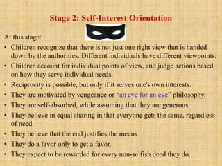 Stage 2: Self-Interest Orientation
At this stage:
• Children recognize that there is not just one right view that is handed
down by the authorities. Different individuals have different viewpoints.
• Children account for individual points of view, and judge actions based
on how they serve individual needs.
• Reciprocity is possible, but only if it serves one's own interests.
• They are motivated by vengeance or “an eye for an eye” philosophy.
• They are self-absorbed, while assuming that they are generous.
• They believe in equal sharing in that everyone gets the same, regardless
of need.
• They believe that the end justifies the means.
• They do a favor only to get a favor.
• They expect to be rewarded for every non-selfish deed they do.
 