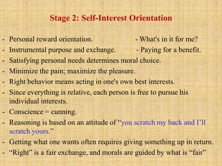 Stage 2: Self-Interest Orientation
- Personal reward orientation. - What's in it for me?
- Instrumental purpose and exchange. - Paying for a benefit.
- Satisfying personal needs determines moral choice.
- Minimize the pain; maximize the pleasure.
- Right behavior means acting in one's own best interests.
- Since everything is relative, each person is free to pursue his
individual interests.
- Conscience = cunning.
- Reasoning is based on an attitude of “you scratch my back and I’ll
scratch yours.”
- Getting what one wants often requires giving something up in return.
- “Right” is a fair exchange, and morals are guided by what is “fair”
 