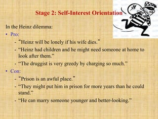 Stage 2: Self-Interest Orientation
In the Heinz dilemma:
• Pro:
- “Heinz will be lonely if his wife dies.”
- “Heinz had children and he might need someone at home to
look after them.”
- “The druggist is very greedy by charging so much.”
• Con:
- “Prison is an awful place.”
- “They might put him in prison for more years than he could
stand.”
- “He can marry someone younger and better-looking.”
 