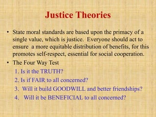 Justice Theories
• State moral standards are based upon the primacy of a
single value, which is justice. Everyone should act to
ensure a more equitable distribution of benefits, for this
promotes self-respect, essential for social cooperation.
• The Four Way Test
1. Is it the TRUTH?
2. Is if FAIR to all concerned?
3. Will it build GOODWILL and better friendships?
4. Will it be BENEFICIAL to all concerned?
 