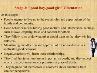 Stage 3: "good boy-good girl" Orientation
At this stage:
• People attempt to live up to the social roles and expectations of the
family and community.
• Good behavior means having good motives and interpersonal feelings
such as love, empathy, trust, and concern for others.
• They follow rules or do what other would want so that they win his
approval.
• Maintaining the affection and approval of friends and relatives
motivates good behavior.
• Negative actions will harm those relationships.
• They find that intentions are as important as deeds, and they expect
others to accept intentions or promises in place of deeds.
• They begin to put themselves in another’s shoes and think from
another perspective.
 