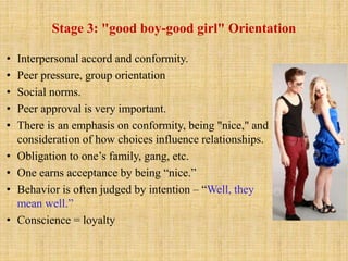 Stage 3: "good boy-good girl" Orientation
• Interpersonal accord and conformity.
• Peer pressure, group orientation
• Social norms.
• Peer approval is very important.
• There is an emphasis on conformity, being "nice," and
consideration of how choices influence relationships.
• Obligation to one’s family, gang, etc.
• One earns acceptance by being “nice.”
• Behavior is often judged by intention – “Well, they
mean well.”
• Conscience = loyalty
 