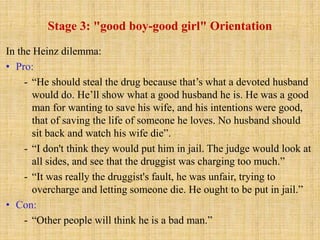 Stage 3: "good boy-good girl" Orientation
In the Heinz dilemma:
• Pro:
- “He should steal the drug because that’s what a devoted husband
would do. He’ll show what a good husband he is. He was a good
man for wanting to save his wife, and his intentions were good,
that of saving the life of someone he loves. No husband should
sit back and watch his wife die”.
- “I don't think they would put him in jail. The judge would look at
all sides, and see that the druggist was charging too much.”
- “It was really the druggist's fault, he was unfair, trying to
overcharge and letting someone die. He ought to be put in jail.”
• Con:
- “Other people will think he is a bad man.”
 