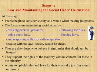 Stage 4:
Law and Maintaining the Social Order Orientation
At this stage:
• People begin to consider society as a whole when making judgments.
• The focus is on maintaining social order by:
- resisting personal pressures, - following the rules,
- doing one’s duty, - obeying laws,
- and respecting authority without question.
because without laws, society would be chaos.
• They are duty doers who believe in rigid rules that should not be
changed.
• They support the rights of the majority without concern for those in
the minority.
• A duty to uphold rules and laws for their own sake justifies moral
conformity.
 