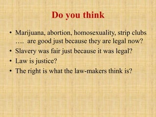 Do you think
• Marijuana, abortion, homosexuality, strip clubs
…. are good just because they are legal now?
• Slavery was fair just because it was legal?
• Law is justice?
• The right is what the law-makers think is?
 