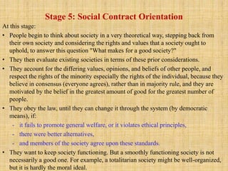 Stage 5: Social Contract Orientation
At this stage:
• People begin to think about society in a very theoretical way, stepping back from
their own society and considering the rights and values that a society ought to
uphold, to answer this question "What makes for a good society?"
• They then evaluate existing societies in terms of these prior considerations.
• They account for the differing values, opinions, and beliefs of other people, and
respect the rights of the minority especially the rights of the individual, because they
believe in consensus (everyone agrees), rather than in majority rule, and they are
motivated by the belief in the greatest amount of good for the greatest number of
people.
• They obey the law, until they can change it through the system (by democratic
means), if:
- it fails to promote general welfare, or it violates ethical principles,
- there were better alternatives,
- and members of the society agree upon these standards.
• They want to keep society functioning. But a smoothly functioning society is not
necessarily a good one. For example, a totalitarian society might be well-organized,
but it is hardly the moral ideal.
 