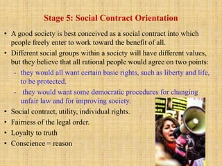 Stage 5: Social Contract Orientation
• A good society is best conceived as a social contract into which
people freely enter to work toward the benefit of all.
• Different social groups within a society will have different values,
but they believe that all rational people would agree on two points:
- they would all want certain basic rights, such as liberty and life,
to be protected.
- they would want some democratic procedures for changing
unfair law and for improving society.
• Social contract, utility, individual rights.
• Fairness of the legal order.
• Loyalty to truth
• Conscience = reason
 