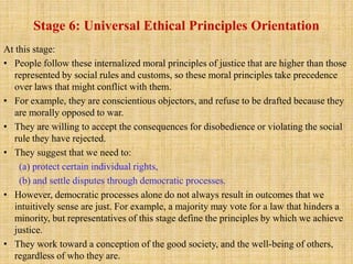 Stage 6: Universal Ethical Principles Orientation
At this stage:
• People follow these internalized moral principles of justice that are higher than those
represented by social rules and customs, so these moral principles take precedence
over laws that might conflict with them.
• For example, they are conscientious objectors, and refuse to be drafted because they
are morally opposed to war.
• They are willing to accept the consequences for disobedience or violating the social
rule they have rejected.
• They suggest that we need to:
(a) protect certain individual rights,
(b) and settle disputes through democratic processes.
• However, democratic processes alone do not always result in outcomes that we
intuitively sense are just. For example, a majority may vote for a law that hinders a
minority, but representatives of this stage define the principles by which we achieve
justice.
• They work toward a conception of the good society, and the well-being of others,
regardless of who they are.
 