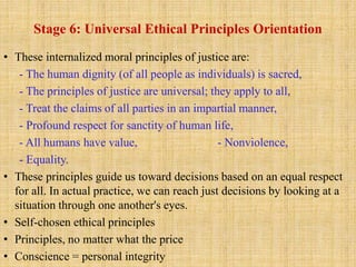 Stage 6: Universal Ethical Principles Orientation
• These internalized moral principles of justice are:
- The human dignity (of all people as individuals) is sacred,
- The principles of justice are universal; they apply to all,
- Treat the claims of all parties in an impartial manner,
- Profound respect for sanctity of human life,
- All humans have value, - Nonviolence,
- Equality.
• These principles guide us toward decisions based on an equal respect
for all. In actual practice, we can reach just decisions by looking at a
situation through one another's eyes.
• Self-chosen ethical principles
• Principles, no matter what the price
• Conscience = personal integrity
 