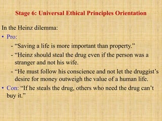 Stage 6: Universal Ethical Principles Orientation
In the Heinz dilemma:
• Pro:
- “Saving a life is more important than property.”
- “Heinz should steal the drug even if the person was a
stranger and not his wife.
- “He must follow his conscience and not let the druggist’s
desire for money outweigh the value of a human life.
• Con: “If he steals the drug, others who need the drug can’t
buy it.”
 