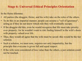 Stage 6: Universal Ethical Principles Orientation
In the Heinz dilemma:
• All parties (the druggist, Heinz, and his wife) take on the roles of the others.
• To do this in an impartial manner, people can assume a "veil of ignorance",
acting as if they do not know which role they will eventually occupy.
• If the druggist did this, even he would recognize that life must take priority
over property; for he wouldn't want to risk finding himself in the wife's shoes
with property valued over life.
• Thus, they would all agree that the wife must be saved--this would be the fair
solution.
• Such a solution, we must note, requires not only impartiality, but the
principle that everyone is given full and equal respect.
• If the wife were considered of less value than the others, a just solution could
not be reached.
 