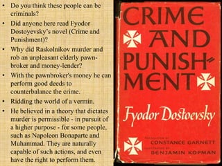 • Do you think these people can be
criminals?
• Did anyone here read Fyodor
Dostoyevsky’s novel (Crime and
Punishment)?
• Why did Raskolnikov murder and
rob an unpleasant elderly pawn-
broker and money-lender?
• With the pawnbroker's money he can
perform good deeds to
counterbalance the crime.
• Ridding the world of a vermin.
• He believed in a theory that dictates
murder is permissible - in pursuit of
a higher purpose - for some people,
such as Napoleon Bonaparte and
Muhammad. They are naturally
capable of such actions, and even
have the right to perform them.
 