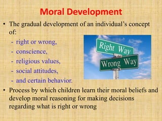 Moral Development
• The gradual development of an individual’s concept
of:
- right or wrong,
- conscience,
- religious values,
- social attitudes,
- and certain behavior.
• Process by which children learn their moral beliefs and
develop moral reasoning for making decisions
regarding what is right or wrong
 