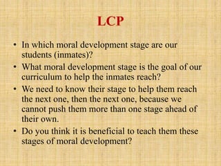 LCP
• In which moral development stage are our
students (inmates)?
• What moral development stage is the goal of our
curriculum to help the inmates reach?
• We need to know their stage to help them reach
the next one, then the next one, because we
cannot push them more than one stage ahead of
their own.
• Do you think it is beneficial to teach them these
stages of moral development?
 