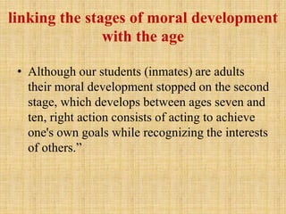 linking the stages of moral development
with the age
• Although our students (inmates) are adults
their moral development stopped on the second
stage, which develops between ages seven and
ten, right action consists of acting to achieve
one's own goals while recognizing the interests
of others.”
 