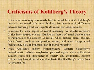 Criticisms of Kohlberg's Theory
• Does moral reasoning necessarily lead to moral behavior? Kohlberg's
theory is concerned with moral thinking, but there is a big difference
between knowing what we ought to do versus our actual actions.
• Is justice the only aspect of moral reasoning we should consider?
Critics have pointed out that Kohlberg's theory of moral development
overemphasizes the concept as justice when making moral choices.
Other factors such as compassion, caring, and other interpersonal
feelings may play an important part in moral reasoning.
• Does Kohlberg's theory overemphasize Western philosophy?
Individualistic cultures emphasize personal rights while collectivist
cultures stress the importance of society and community. Eastern
cultures may have different moral outlooks that Kohlberg's theory does
not account for.
 