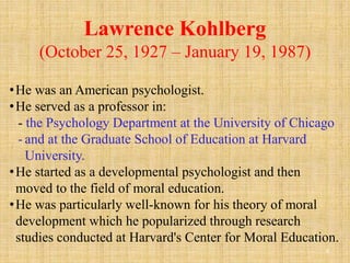 Lawrence Kohlberg
(October 25, 1927 – January 19, 1987)
8
•He was an American psychologist.
•He served as a professor in:
- the Psychology Department at the University of Chicago
- and at the Graduate School of Education at Harvard
University.
•He started as a developmental psychologist and then
moved to the field of moral education.
•He was particularly well-known for his theory of moral
development which he popularized through research
studies conducted at Harvard's Center for Moral Education.
 