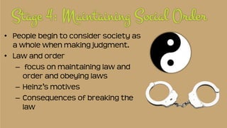 • People begin to consider society as
a whole when making judgment.
• Law and order
– focus on maintaining law and
order and obeying laws
– Heinz’s motives
– Consequences of breaking the
law
 