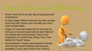 • Often referred to as the "good boy-good girl"
orientation.
• At this stage children who are by now usually
entering their teens, see morality as more
than simple deals.
• Stage of moral development is focused on
living up to social expectations and roles (of
the family and community). There is an
emphasis on conformity, being "nice," and
behave in "good" ways.
• Good behavior means having good motives
and interpersonal feelings such as love,
empathy, trust, and concern for others.
 