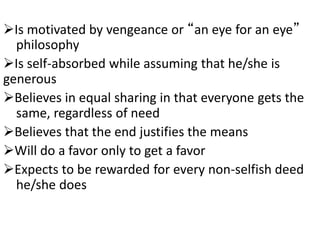 Is motivated by vengeance or “an eye for an eye”
philosophy
Is self-absorbed while assuming that he/she is
generous
Believes in equal sharing in that everyone gets the
same, regardless of need
Believes that the end justifies the means
Will do a favor only to get a favor
Expects to be rewarded for every non-selfish deed
he/she does
 