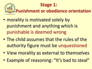 Stage 1:
Punishment or obedience orientation
• morality is motivated solely by
punishment and anything which is
punishable is deemed wrong
• The child assumes that the rules of the
authority figure must be unquestioned
• View morality as external to themselves
• Example of reasoning: “It’s bad to steal”
 