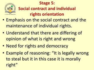 Stage 5:
Social contract and individual
rights orientation
• Emphasis on the social contract and the
maintenance of individual rights.
• Understand that there are differing of
opinion of what is right and wrong
• Need for rights and democracy
• Example of reasoning: “It is legally wrong
to steal but it in this case it is morally
right”
 