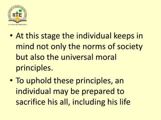 • At this stage the individual keeps in
mind not only the norms of society
but also the universal moral
principles.
• To uphold these principles, an
individual may be prepared to
sacrifice his all, including his life
 