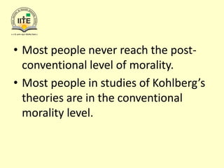• Most people never reach the post-
conventional level of morality.
• Most people in studies of Kohlberg’s
theories are in the conventional
morality level.
 
