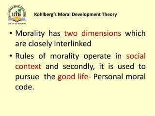 Kohlberg’s Moral Development Theory
• Morality has two dimensions which
are closely interlinked
• Rules of morality operate in social
context and secondly, it is used to
pursue the good life- Personal moral
code.
 